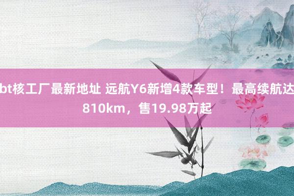 bt核工厂最新地址 远航Y6新增4款车型！最高续航达810km，售19.98万起