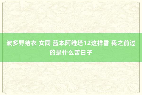 波多野结衣 女同 蓝本阿维塔12这样香 我之前过的是什么苦日子