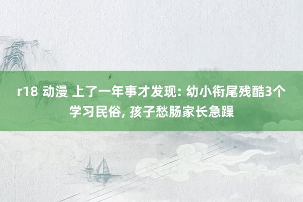 r18 动漫 上了一年事才发现: 幼小衔尾残酷3个学习民俗, 孩子愁肠家长急躁