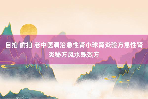 自拍 偷拍 老中医调治急性肾小球肾炎验方急性肾炎秘方风水殊效方