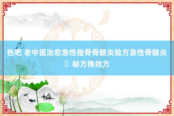 色吧 老中医治愈急性指骨骨髓炎验方急性骨髓炎​秘方殊效方