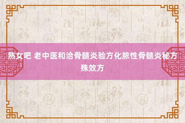 熟女吧 老中医和洽骨髓炎验方化脓性骨髓炎秘方殊效方