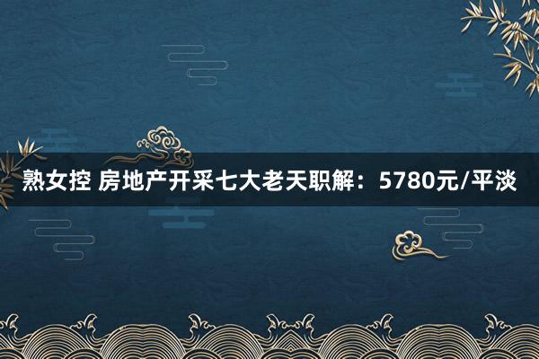 熟女控 房地产开采七大老天职解：5780元/平淡