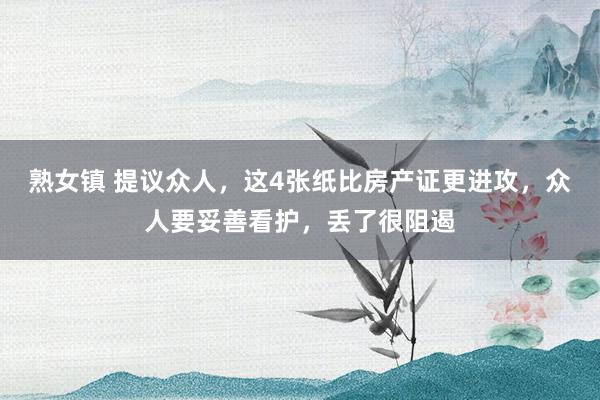 熟女镇 提议众人，这4张纸比房产证更进攻，众人要妥善看护，丢了很阻遏