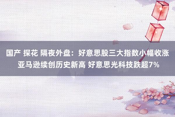 国产 探花 隔夜外盘：好意思股三大指数小幅收涨 亚马逊续创历史新高 好意思光科技跌超7%