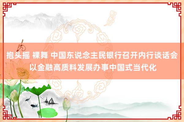 抱头摇 裸舞 中国东说念主民银行召开内行谈话会 以金融高质料发展办事中国式当代化