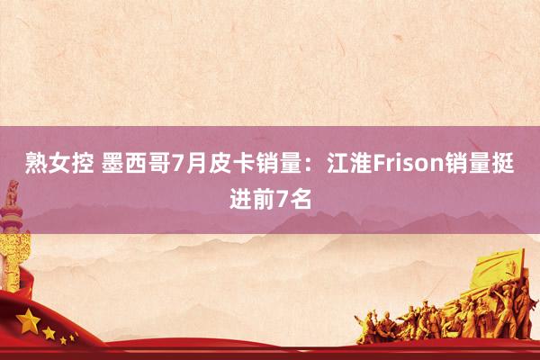 熟女控 墨西哥7月皮卡销量：江淮Frison销量挺进前7名