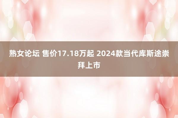 熟女论坛 售价17.18万起 2024款当代库斯途崇拜上市