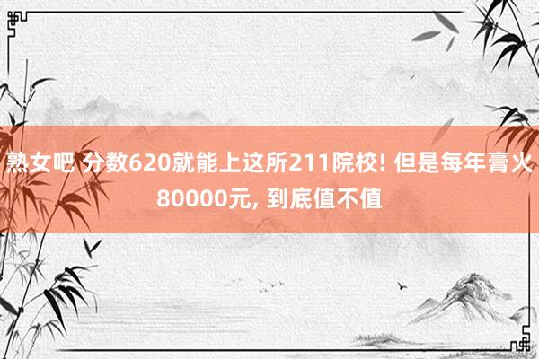 熟女吧 分数620就能上这所211院校! 但是每年膏火80000元， 到底值不值