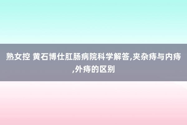 熟女控 黄石博仕肛肠病院科学解答,夹杂痔与内痔,外痔的区别