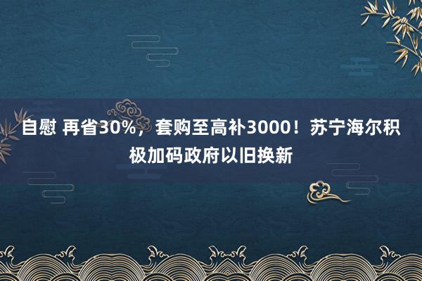 自慰 再省30%，套购至高补3000！苏宁海尔积极加码政府以旧换新