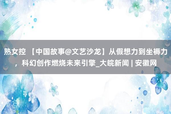 熟女控 【中国故事@文艺沙龙】从假想力到坐褥力，科幻创作燃烧未来引擎_大皖新闻 | 安徽网