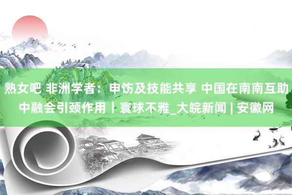 熟女吧 非洲学者：申饬及技能共享 中国在南南互助中融会引颈作用丨寰球不雅_大皖新闻 | 安徽网