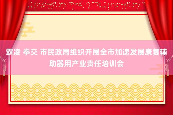 霸凌 拳交 市民政局组织开展全市加速发展康复辅助器用产业责任培训会