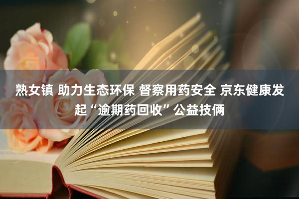 熟女镇 助力生态环保 督察用药安全 京东健康发起“逾期药回收”公益技俩