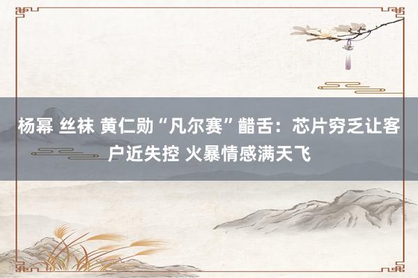 杨幂 丝袜 黄仁勋“凡尔赛”齰舌：芯片穷乏让客户近失控 火暴情感满天飞