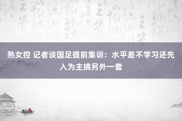 熟女控 记者谈国足提前集训：水平差不学习还先入为主搞另外一套