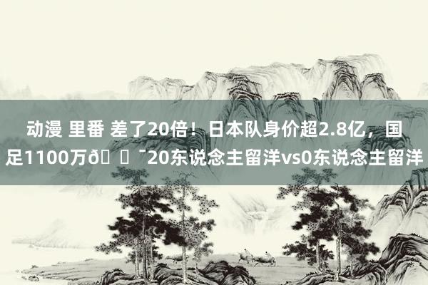 动漫 里番 差了20倍！日本队身价超2.8亿，国足1100万😯20东说念主留洋vs0东说念主留洋