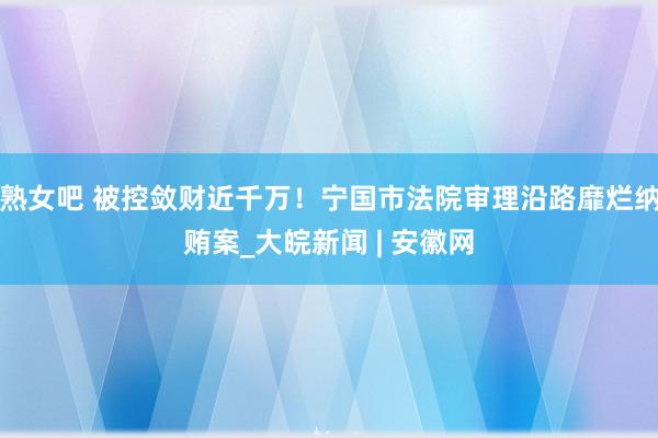 熟女吧 被控敛财近千万！宁国市法院审理沿路靡烂纳贿案_大皖新闻 | 安徽网