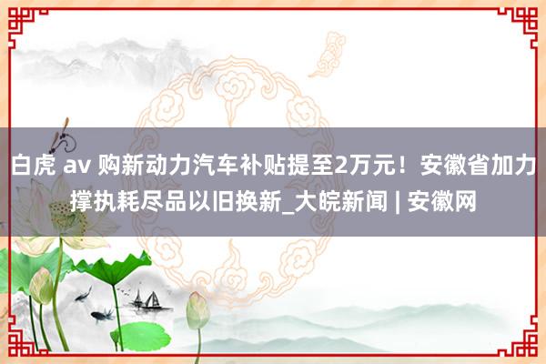 白虎 av 购新动力汽车补贴提至2万元！安徽省加力撑执耗尽品以旧换新_大皖新闻 | 安徽网