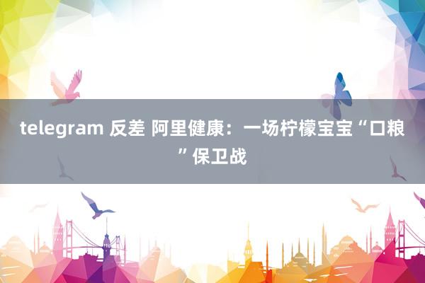 telegram 反差 阿里健康：一场柠檬宝宝“口粮”保卫战