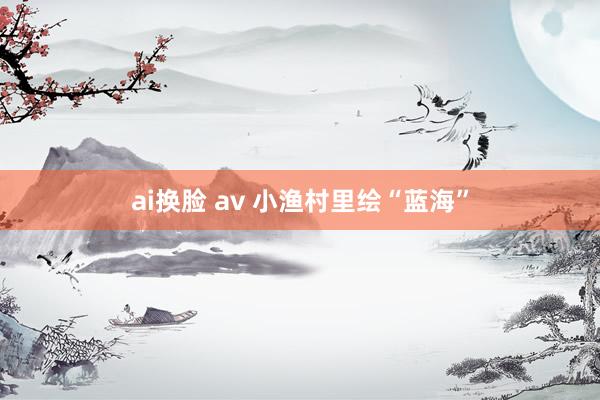 ai换脸 av 小渔村里绘“蓝海”