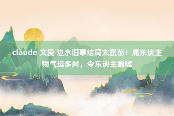 claude 文爱 边水旧事结局太震荡！庸东谈主物气运多舛，令东谈主唏嘘