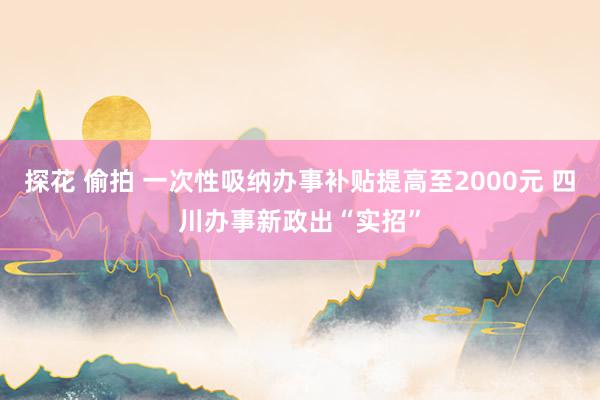 探花 偷拍 一次性吸纳办事补贴提高至2000元 四川办事新政出“实招”