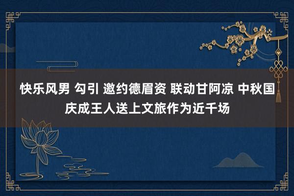 快乐风男 勾引 邀约德眉资 联动甘阿凉 中秋国庆成王人送上文旅作为近千场