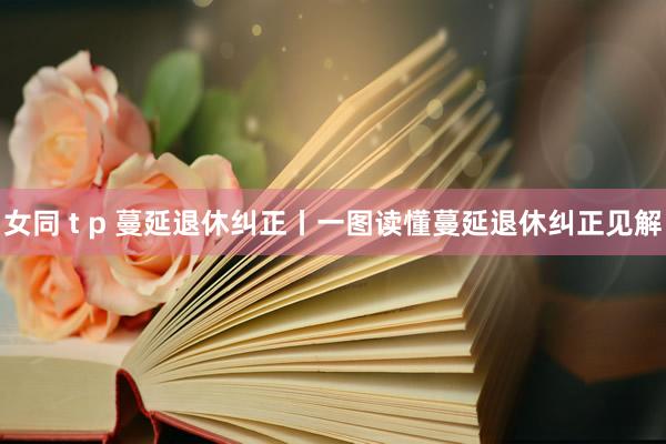 女同 t p 蔓延退休纠正丨一图读懂蔓延退休纠正见解