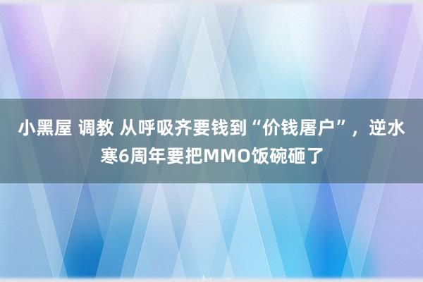 小黑屋 调教 从呼吸齐要钱到“价钱屠户”，逆水寒6周年要把MMO饭碗砸了