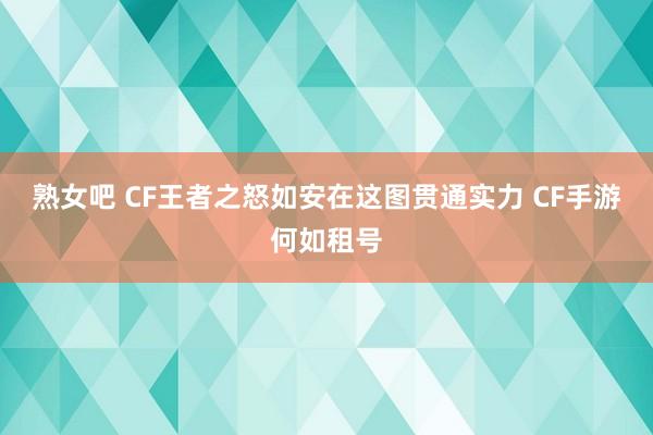 熟女吧 CF王者之怒如安在这图贯通实力 CF手游何如租号