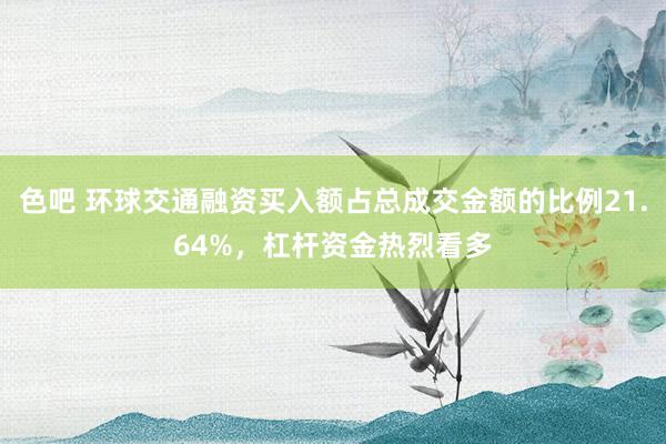 色吧 环球交通融资买入额占总成交金额的比例21.64%，杠杆资金热烈看多