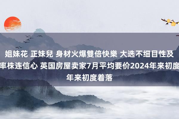 姐妹花 正妹兒 身材火爆雙倍快樂 大选不细目性及高利率株连信心 英国房屋卖家7月平均要价2024年来初度着落