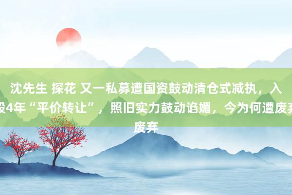 沈先生 探花 又一私募遭国资鼓动清仓式减执，入股4年“平价转让”，照旧实力鼓动谄媚，今为何遭废弃