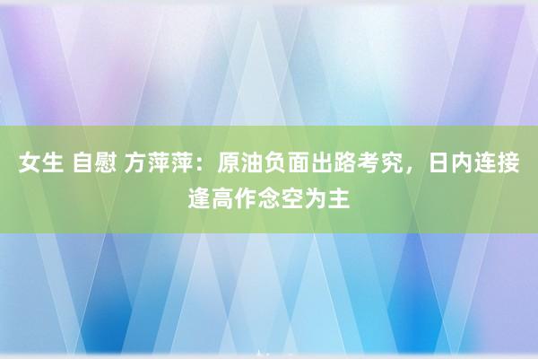 女生 自慰 方萍萍：原油负面出路考究，日内连接逢高作念空为主