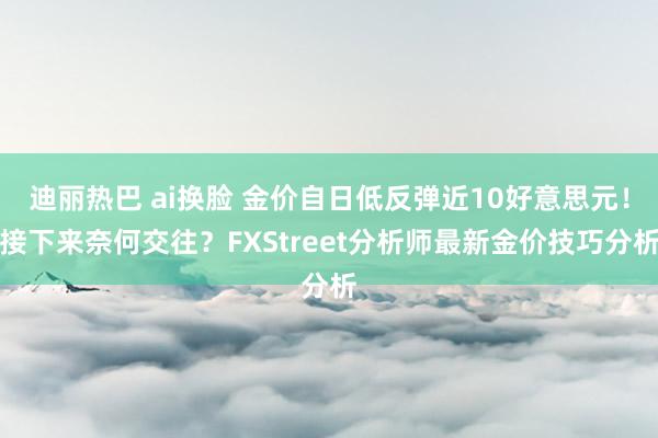 迪丽热巴 ai换脸 金价自日低反弹近10好意思元！接下来奈何交往？FXStreet分析师最新金价技巧分析