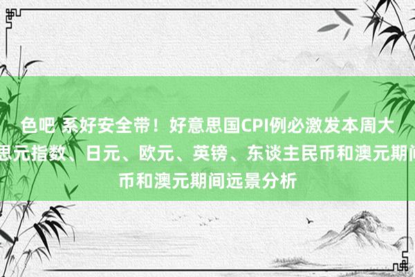 色吧 系好安全带！好意思国CPI例必激发本周大行情 好意思元指数、日元、欧元、英镑、东谈主民币和澳元期间远景分析