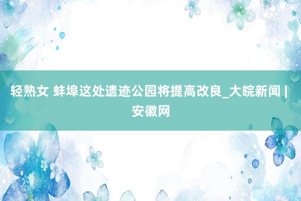 轻熟女 蚌埠这处遗迹公园将提高改良_大皖新闻 | 安徽网