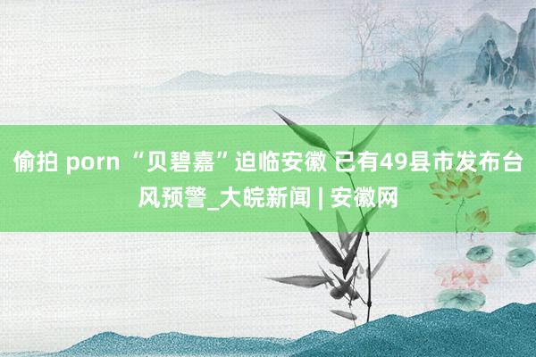 偷拍 porn “贝碧嘉”迫临安徽 已有49县市发布台风预警_大皖新闻 | 安徽网