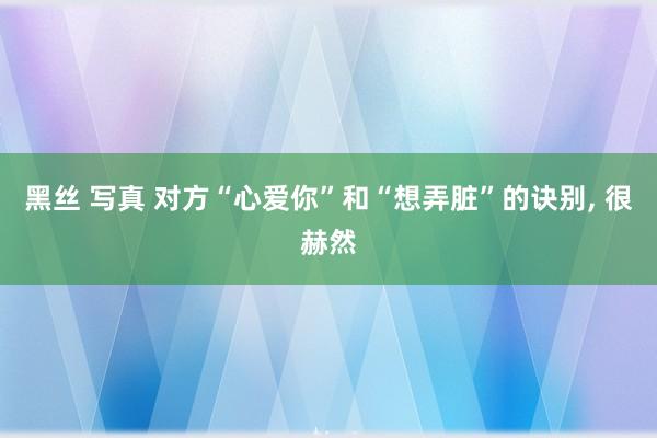 黑丝 写真 对方“心爱你”和“想弄脏”的诀别, 很赫然