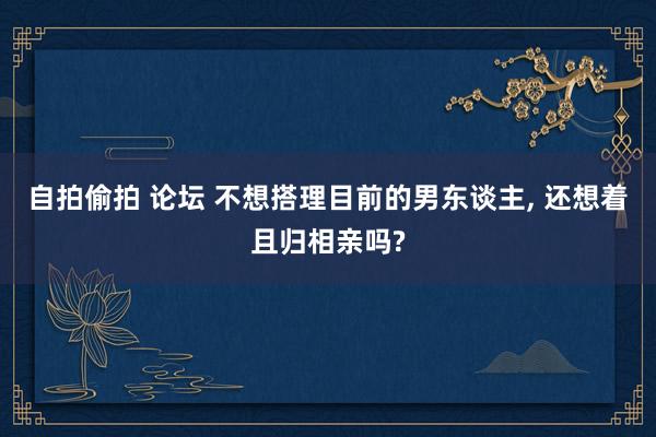 自拍偷拍 论坛 不想搭理目前的男东谈主, 还想着且归相亲吗?