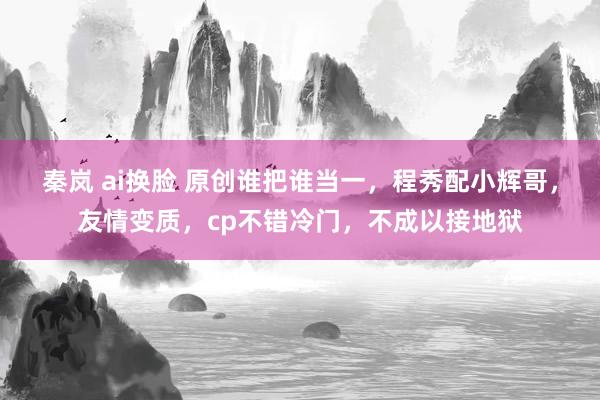 秦岚 ai换脸 原创谁把谁当一，程秀配小辉哥，友情变质，cp不错冷门，不成以接地狱