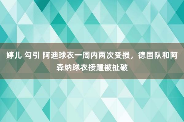 婷儿 勾引 阿迪球衣一周内两次受损，德国队和阿森纳球衣接踵被扯破