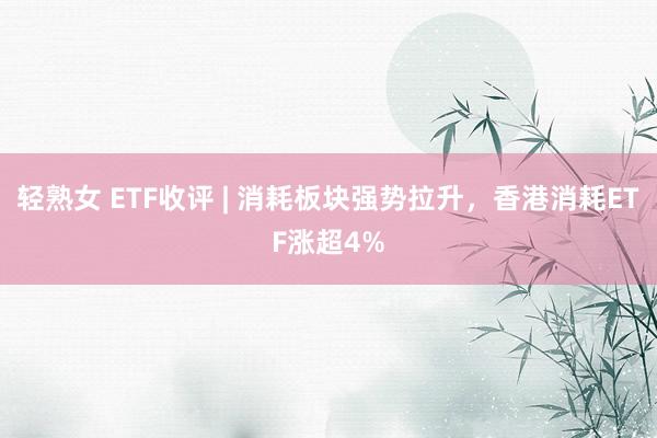 轻熟女 ETF收评 | 消耗板块强势拉升，香港消耗ETF涨超4%