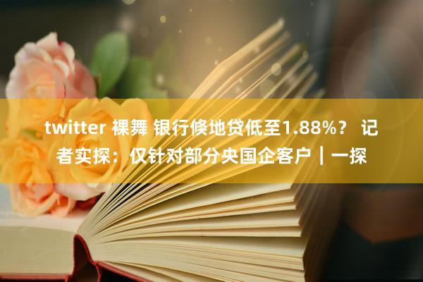 twitter 裸舞 银行倏地贷低至1.88%？ 记者实探：仅针对部分央国企客户︱一探