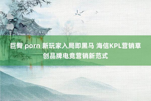 巨臀 porn 新玩家入局即黑马 海信KPL营销草创品牌电竞营销新范式