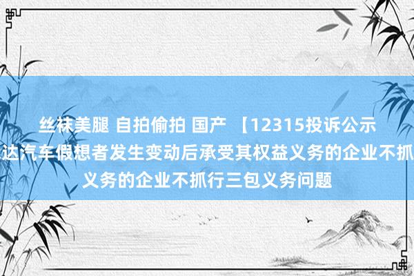 丝袜美腿 自拍偷拍 国产 【12315投诉公示】消耗者投诉永达汽车假想者发生变动后承受其权益义务的企业不抓行三包义务问题