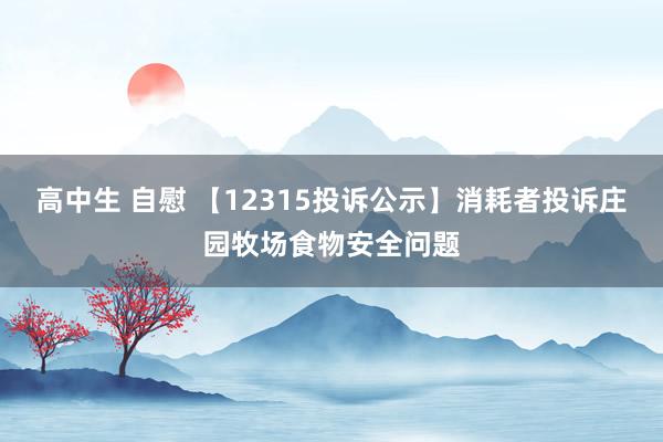 高中生 自慰 【12315投诉公示】消耗者投诉庄园牧场食物安全问题