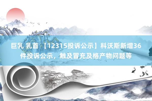 巨乳 乳首 【12315投诉公示】科沃斯新增36件投诉公示，触及冒充及格产物问题等